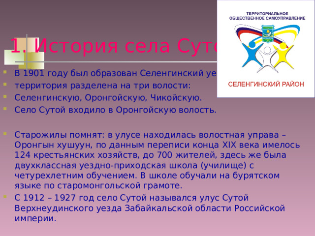 1. История села Сутой В 1901 году был образован Селенгинский уезд, территория разделена на три волости: Селенгинскую, Оронгойскую, Чикойскую. Село Сутой входило в Оронгойскую волость. Старожилы помнят: в улусе находилась волостная управа – Оронгын хушуун, по данным переписи конца XIX века имелось 124 крестьянских хозяйств, до 700 жителей, здесь же была двухклассная уездно-приходская школа (училище) с четурехлетним обучением. В школе обучали на бурятском языке по старомонгольской грамоте. С 1912 – 1927 год село Сутой назывался улус Сутой Верхнеудинского уезда Забайкальской области Российской империи. 