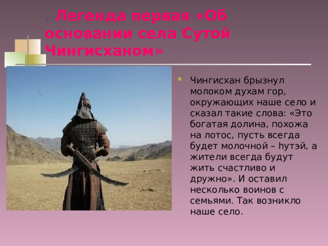 . Легенда первая «Об основании села Сутой Чингисханом» Чингисхан брызнул молоком духам гор, окружающих наше село и сказал такие слова: «Это богатая долина, похожа на лотос, пусть всегда будет молочной – h утэй, а жители всегда будут жить счастливо и дружно». И оставил несколько воинов с семьями. Так возникло наше село. 