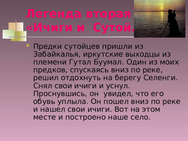 Легенда вторая  «Ичиги и Сутой. Предки сутойцев пришли из Забайкалья, иркутские выходцы из племени Гутал Буумал. Один из моих предков, спускаясь вниз по реке, решил отдохнуть на берегу Селенги. Снял свои ичиги и уснул. Проснувшись, он увидел, что его обувь уплыла. Он пошел вниз по реке и нашел свои ичиги. Вот на этом месте и построено наше село. 