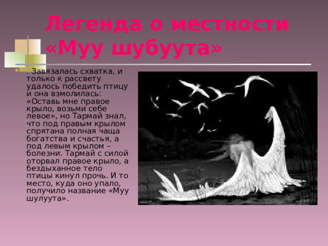 Легенда о местности «Муу шубуута»  . Завязалась схватка, и только к рассвету удалось победить птицу и она взмолилась: «Оставь мне правое крыло, возьми себе левое», но Тармай знал, что под правым крылом спрятана полная чаща богатства и счастья, а под левым крылом – болезни. Тармай с силой оторвал правое крыло, а бездыханное тело птицы кинул прочь. И то место, куда оно упало, получило название «Муу шулуута». 
