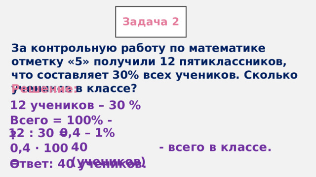 Задача 2 За контрольную работу по математике отметку «5» получили 12 пятиклассников, что составляет 30% всех учеников. Сколько учеников в классе?  Решение: 12 учеников – 30 % Всего = 100% - ? 0,4 – 1% 12 : 30 = - всего в классе. 40 (учеников) 0,4 ∙ 100 = Ответ: 40 учеников. 