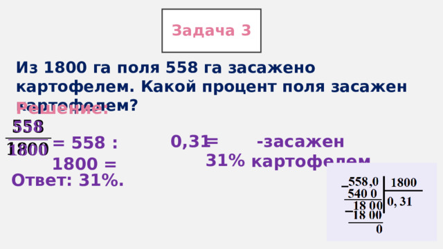 Задача 3 Из 1800 га поля 558 га засажено картофелем. Какой процент поля засажен картофелем? Решение:   = 31% 0,31  -засажен картофелем. = 558 : 1800 = Ответ: 31%. 