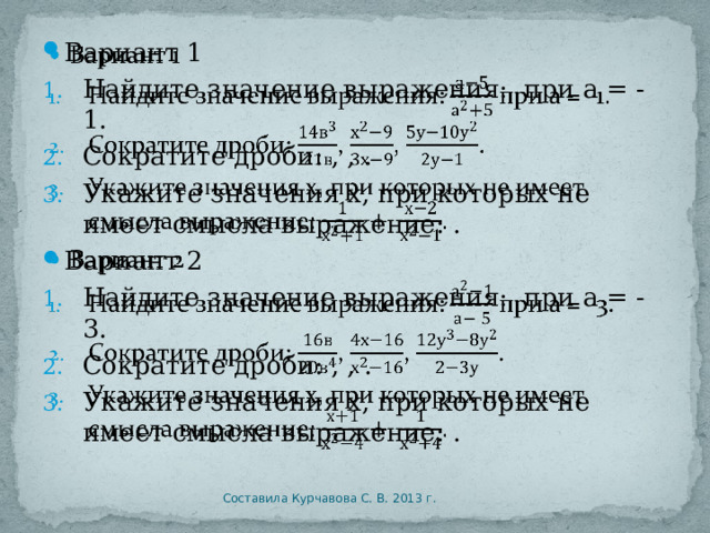 Вариант 1   Найдите значение выражения: при а = -1. Сократите дроби: , , . Укажите значения х, при которых не имеет смысла выражение: . Вариант 2 Найдите значение выражения: при а = -3. Сократите дроби: , , . Укажите значения х, при которых не имеет смысла выражение: . Составила Курчавова С. В. 2013 г. 