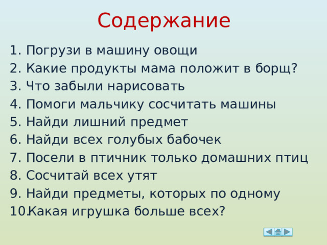 Содержание Погрузи в машину овощи Какие продукты мама положит в борщ? Что забыли нарисовать Помоги мальчику сосчитать машины Найди лишний предмет Найди всех голубых бабочек Посели в птичник только домашних птиц Сосчитай всех утят Найди предметы, которых по одному Какая игрушка больше всех? 