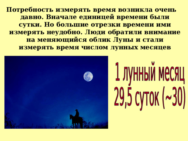 Потребность измерять время возникла очень давно. Вначале единицей времени были сутки. Но большие отрезки времени ими измерять неудобно. Люди обратили внимание на меняющийся облик Луны и стали измерять время числом лунных месяцев 