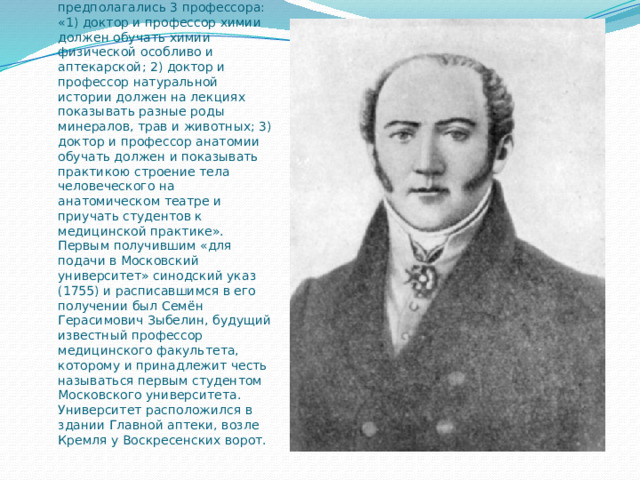 При создании в 1755 году московского университета в нём было организовано три факультета: факультет философии, факультет права и факультет медицины (медический, как назвали его в то время). По проекту на медицинском факультете предполагались 3 профессора: «1) доктор и профессор химии должен обучать химии физической особливо и аптекарской; 2) доктор и профессор натуральной истории должен на лекциях показывать разные роды минералов, трав и животных; 3) доктор и профессор анатомии обучать должен и показывать практикою строение тела человеческого на анатомическом театре и приучать студентов к медицинской практике». Первым получившим «для подачи в Московский университет» синодский указ (1755) и расписавшимся в его получении был Семён Герасимович Зыбелин, будущий известный профессор медицинского факультета, которому и принадлежит честь называться первым студентом Московского университета. Университет расположился в здании Главной аптеки, возле Кремля у Воскресенских ворот. 