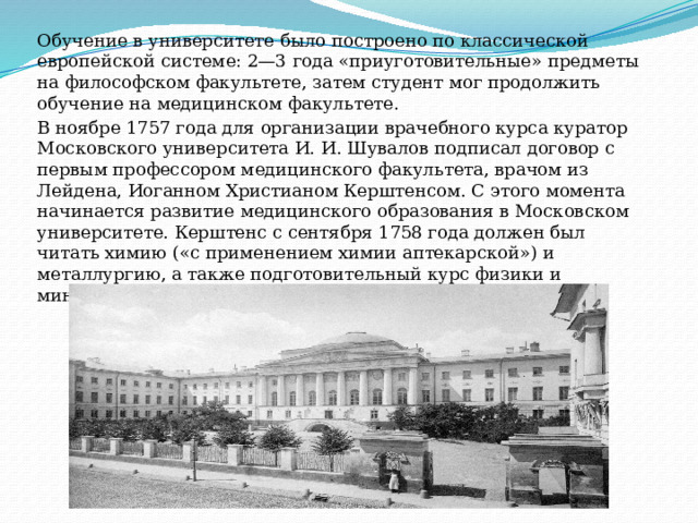 Обучение в университете было построено по классической европейской системе: 2—3 года «приуготовительные» предметы на философском факультете, затем студент мог продолжить обучение на медицинском факультете. В ноябре 1757 года для организации врачебного курса куратор Московского университета И. И. Шувалов подписал договор с первым профессором медицинского факультета, врачом из Лейдена, Иоганном Христианом Керштенсом. С этого момента начинается развитие медицинского образования в Московском университете. Керштенс с сентября 1758 года должен был читать химию («с применением химии аптекарской») и металлургию, а также подготовительный курс физики и минералогии. 