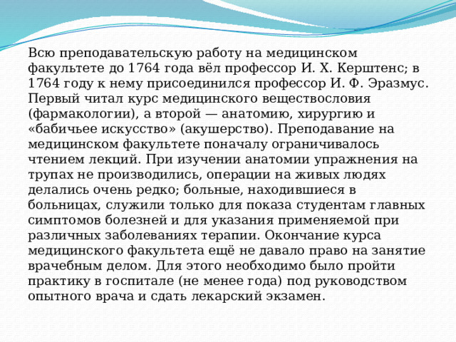 Всю преподавательскую работу на медицинском факультете до 1764 года вёл профессор И. Х. Керштенс; в 1764 году к нему присоединился профессор И. Ф. Эразмус. Первый читал курс медицинского веществословия (фармакологии), а второй — анатомию, хирургию и «бабичьее искусство» (акушерство). Преподавание на медицинском факультете поначалу ограничивалось чтением лекций. При изучении анатомии упражнения на трупах не производились, операции на живых людях делались очень редко; больные, находившиеся в больницах, служили только для показа студентам главных симптомов болезней и для указания применяемой при различных заболеваниях терапии. Окончание курса медицинского факультета ещё не давало право на занятие врачебным делом. Для этого необходимо было пройти практику в госпитале (не менее года) под руководством опытного врача и сдать лекарский экзамен. 