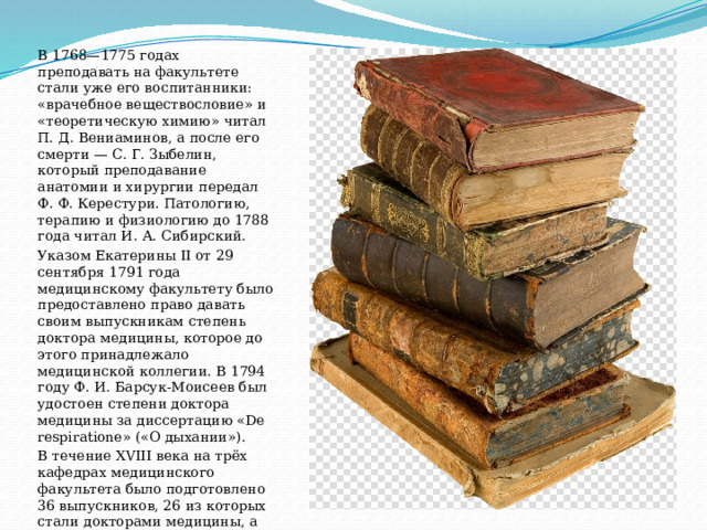В 1768—1775 годах преподавать на факультете стали уже его воспитанники: «врачебное веществословие» и «теоретическую химию» читал П. Д. Вениаминов, а после его смерти — С. Г. Зыбелин, который преподавание анатомии и хирургии передал Ф. Ф. Керестури. Патологию, терапию и физиологию до 1788 года читал И. А. Сибирский. Указом Екатерины II от 29 сентября 1791 года медицинскому факультету было предоставлено право давать своим выпускникам степень доктора медицины, которое до этого принадлежало медицинской коллегии. В 1794 году Ф. И. Барсук-Моисеев был удостоен степени доктора медицины за диссертацию «De respiratione» («О дыхании»). В течение XVIII века на трёх кафедрах медицинского факультета было подготовлено 36 выпускников, 26 из которых стали докторами медицины, а из них 17 — профессорами. 
