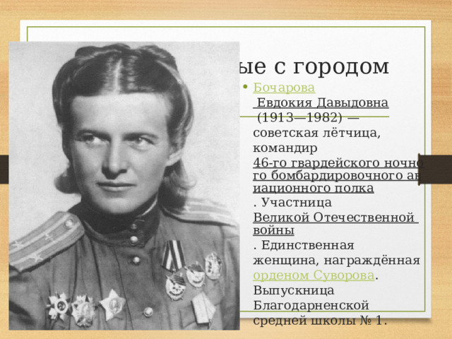 Люди, связанные с городом   Бочарова Евдокия Давыдовна   (1913—1982) — советская лётчица, командир  46-го гвардейского ночного бомбардировочного авиационного полка . Участница  Великой Отечественной войны . Единственная женщина, награждённая  орденом Суворова . Выпускница Благодарненской средней школы № 1. 