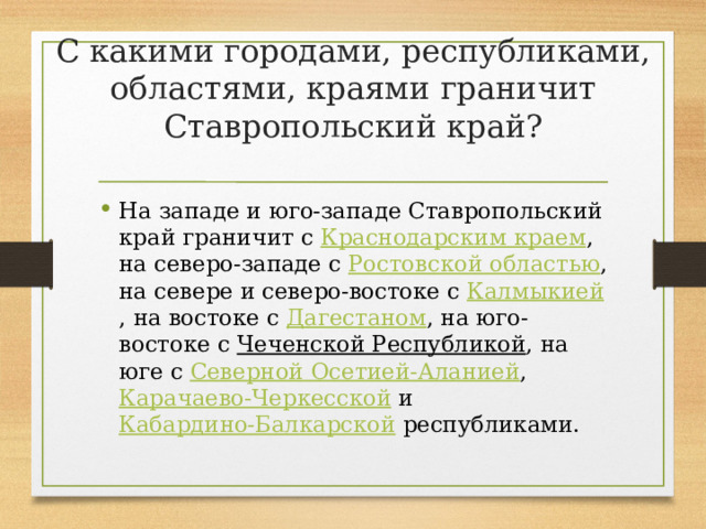 С какими городами, республиками, областями, краями граничит Ставропольский край? На западе и юго-западе Ставропольский край граничит с  Краснодарским краем , на северо-западе с  Ростовской областью , на севере и северо-востоке с  Калмыкией , на востоке с  Дагестаном , на юго-востоке с  Чеченской Республикой , на юге с  Северной Осетией-Аланией ,  Карачаево-Черкесской  и  Кабардино-Балкарской республиками. 
