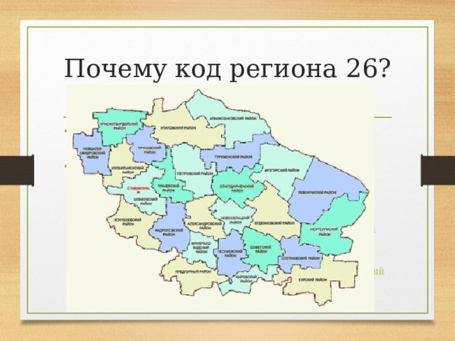 Почему код региона 26? В рамках  территориального устройства , край делится на территориальные единицы: 10  городов краевого значения  и 26  районов . 1.  Александровский район 2.  Андроповский район 3.  Апанасенковский район 4.  Арзгирский район 5.  Благодарненский район 6.  Будённовский район 7.  Георгиевский район 8.  Грачёвский район 9.  Изобильненский район 10.  Ипатовский район 11.  Кировский район 12.  Кочубеевский район 13.  Красногвардейский район 14.  Курский район 15.  Левокумский район 16.  Минераловодский район 17.  Нефтекумский район 18.  Новоалександровский район 19.  Новоселицкий район 20.  Петровский район 21.  Предгорный район 22.  Советский район 23.  Степновский район 24.  Труновский район 25.  Туркменский район 26.  Шпаковский район 