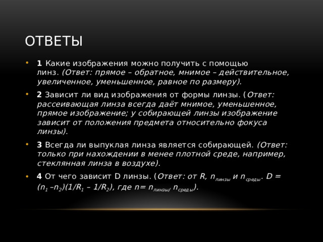 Ответы 1 Какие изображения можно получить с помощью линз.  (Ответ: прямое – обратное, мнимое – действительное, увеличенное, уменьшенное, равное по размеру). 2 Зависит ли вид изображения от формы линзы. ( Ответ: рассеивающая линза всегда даёт мнимое, уменьшенное, прямое изображение; у собирающей линзы изображение зависит от положения предмета относительно фокуса линзы) . 3 Всегда ли выпуклая линза является собирающей.  (Ответ: только при нахождении в менее плотной среде, например, стеклянная линза в воздухе). 4 От чего зависит D линзы. ( Ответ: от R, n линзы  и n среды . D = (n 1  –n 2 )(1/R 1  – 1/R 2 ), где n= n линзы /  n среды ). 