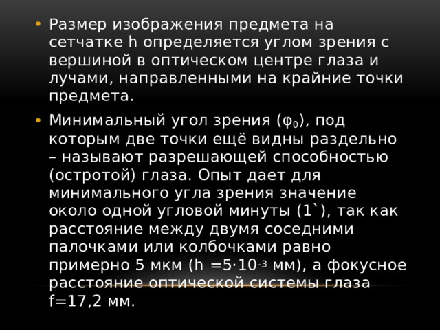 Размер изображения предмета на сетчатке h определяется углом зрения с вершиной в оптическом центре глаза и лучами, направленными на крайние точки предмета. Минимальный угол зрения (φ 0 ), под которым две точки ещё видны раздельно – называют разрешающей способностью (остротой) глаза. Опыт дает для минимального угла зрения значение около одной угловой минуты (1`), так как расстояние между двумя соседними палочками или колбочками равно примерно 5 мкм (h =5·10 -3 мм), а фокусное расстояние оптической системы глаза f=17,2 мм. 