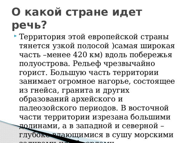 О какой стране идет речь? Территория этой европейской страны тянется узкой полосой )самая широкая часть –менее 420 км) вдоль побережья полуострова. Рельеф чрезвычайно горист. Большую часть территории занимает огромное нагорье, состоящее из гнейса, гранита и других образований архейского и палеозойского периодов. В восточной части территории изрезана большими долинами, а в западной и северной –глубоко вдающимися в сушу морскими заливами или фьордами 