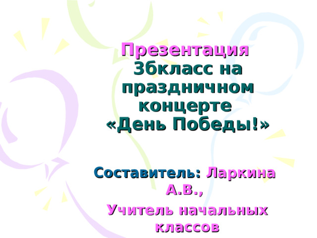 Презентация   3бкласс на праздничном концерте  «День Победы!» Ларкина А.В., Учитель начальных классов 