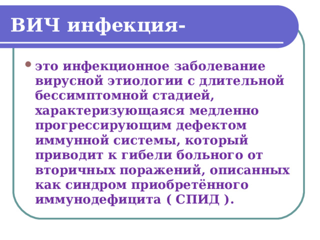 ВИЧ инфекция- это инфекционное заболевание вирусной этиологии с длительной бессимптомной стадией, характеризующаяся медленно прогрессирующим дефектом иммунной системы, который приводит к гибели больного от вторичных поражений, описанных как синдром приобретённого иммунодефицита ( СПИД ). 
