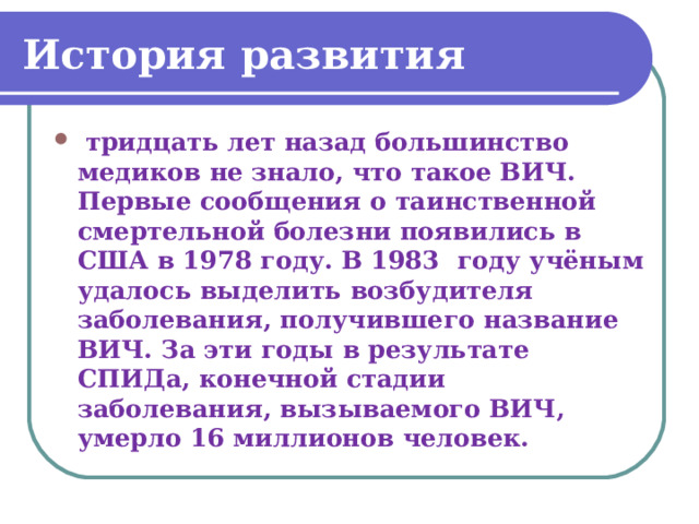 История развития  тридцать лет назад большинство медиков не знало, что такое ВИЧ. Первые сообщения о таинственной смертельной болезни появились в США в 1978 году. В 1983 году учёным удалось выделить возбудителя заболевания, получившего название ВИЧ. За эти годы в результате СПИДа, конечной стадии заболевания, вызываемого ВИЧ, умерло 16 миллионов человек. 