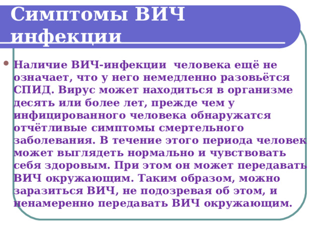 Симптомы ВИЧ инфекции Наличие ВИЧ-инфекции человека ещё не означает, что у него немедленно разовьётся СПИД. Вирус может находиться в организме десять или более лет, прежде чем у инфицированного человека обнаружатся отчётливые симптомы смертельного заболевания. В течение этого периода человек может выглядеть нормально и чувствовать себя здоровым. При этом он может передавать ВИЧ окружающим. Таким образом, можно заразиться ВИЧ, не подозревая об этом, и ненамеренно передавать ВИЧ окружающим. 