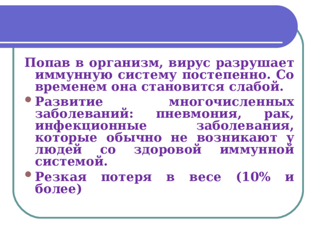 Попав в организм, вирус разрушает иммунную систему постепенно. Со временем она становится слабой. Развитие многочисленных заболеваний: пневмония, рак, инфекционные заболевания, которые обычно не возникают у людей со здоровой иммунной системой. Резкая потеря в весе (10% и более) 