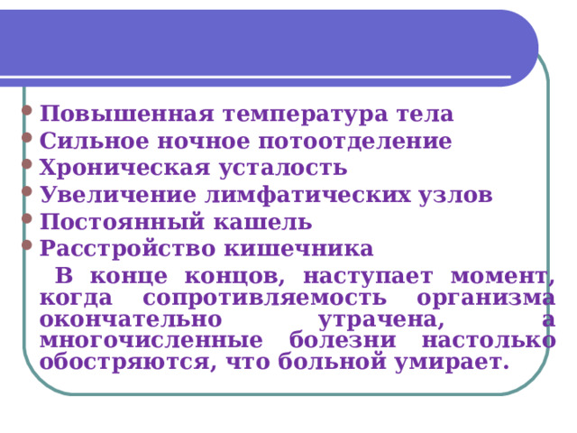 Повышенная температура тела Сильное ночное потоотделение Хроническая усталость Увеличение лимфатических узлов Постоянный кашель Расстройство кишечника   В конце концов, наступает момент, когда сопротивляемость организма окончательно утрачена, а многочисленные болезни настолько обостряются, что больной умирает. 