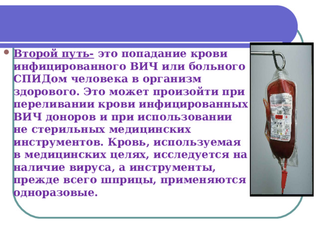 Второй путь- это попадание крови инфицированного ВИЧ или больного СПИДом человека в организм здорового. Это может произойти при переливании крови инфицированных ВИЧ доноров и при использовании не стерильных медицинских инструментов. Кровь, используемая в медицинских целях, исследуется на наличие вируса, а инструменты, прежде всего шприцы, применяются одноразовые.  
