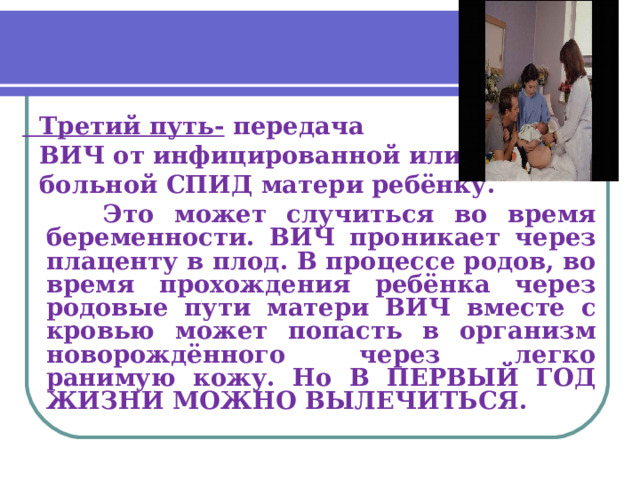  Третий путь- передача  ВИЧ от инфицированной или  больной СПИД матери ребёнку.  Это может случиться во время беременности. ВИЧ проникает через плаценту в плод. В процессе родов, во время прохождения ребёнка через родовые пути матери ВИЧ вместе с кровью может попасть в организм новорождённого через легко ранимую кожу. Но В ПЕРВЫЙ ГОД ЖИЗНИ МОЖНО ВЫЛЕЧИТЬСЯ. 