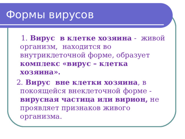 Формы вирусов  1. Вирус в клетке хозяина - живой организм, находится во внутриклеточной форме, образует комплекс «вирус – клетка хозяина».   2. Вирус вне клетки хозяина , в покоящейся внеклеточной форме - вирусная частица или вирион, не проявляет признаков живого организма. 
