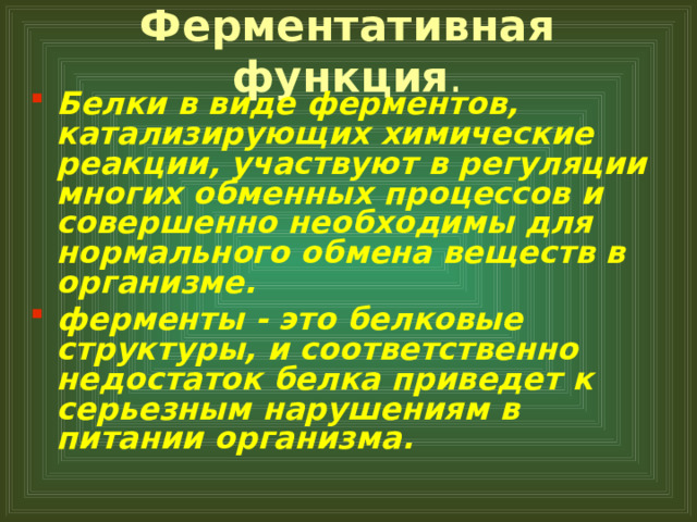 Ферментативная функция . Белки в виде ферментов, катализирующих химические реакции, участвуют в регуляции многих обменных процессов и совершенно необходимы для нормального обмена веществ в организме. ферменты - это белковые структуры, и соответственно недостаток белка приведет к серьезным нарушениям в питании организма.  