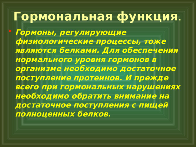 Гормональная функция . Гормоны, регулирующие физиологические процессы, тоже являются белками. Для обеспечения нормального уровня гормонов в организме необходимо достаточное поступление протеинов. И прежде всего при гормональных нарушениях необходимо обратить внимание на достаточное поступления с пищей полноценных белков.  