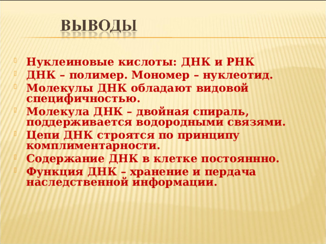 Нуклеиновые кислоты: ДНК и РНК ДНК – полимер. Мономер – нуклеотид. Молекулы ДНК обладают видовой специфичностью. Молекула ДНК – двойная спираль, поддерживается водородными связями. Цепи ДНК строятся по принципу комплиментарности. Содержание ДНК в клетке постояннно. Функция ДНК – хранение и пердача наследственной информации.  