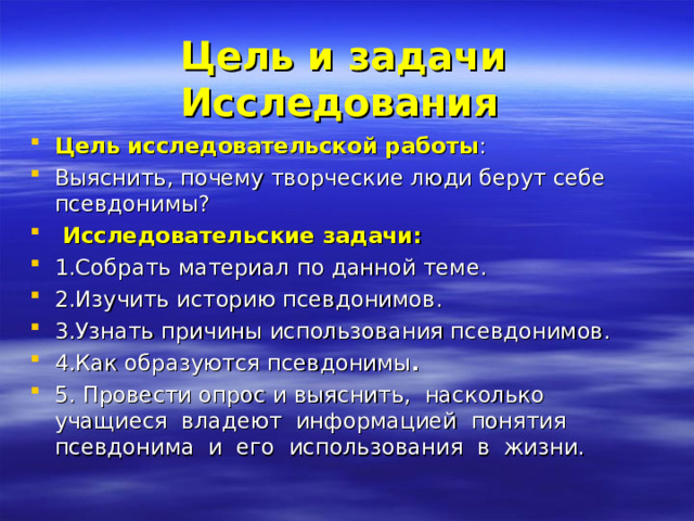   Цель и задачи Исследования Цель исследовательской работы :   Выяснить, почему творческие люди берут себе псевдонимы?  Исследовательские задачи: 1.Собрать материал по данной теме. 2.Изучить историю псевдонимов. 3.Узнать причины использования псевдонимов. 4.Как образуются псевдонимы . 5. Провести опрос и выяснить,  насколько  учащиеся  владеют  информацией  понятия  псевдонима  и  его  использования  в  жизни.   