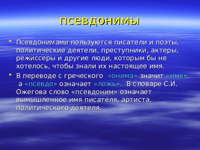 псевдонимы Псевдонимами пользуются писатели и поэты, политические деятели, преступники, актеры, режиссеры и другие люди, которым бы не хотелось, чтобы знали их настоящее имя. В переводе с греческого «онима» значит «имя», а «псевдо» означает «ложь». В словаре С.И. Ожегова слово «псевдоним» означает вымышленное имя писателя, артиста, политического деятеля.  