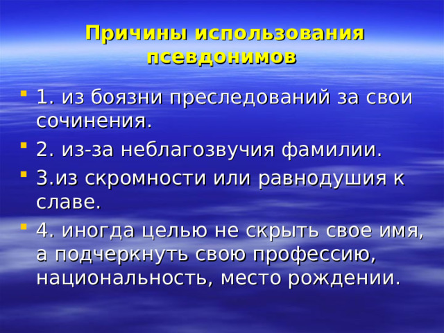    Причины использования псевдонимов    1. из боязни преследований за свои сочинения. 2. из-за неблагозвучия фамилии. 3.из скромности или равнодушия к славе. 4. иногда целью не скрыть свое имя, а подчеркнуть свою профессию, национальность, место рождении. 