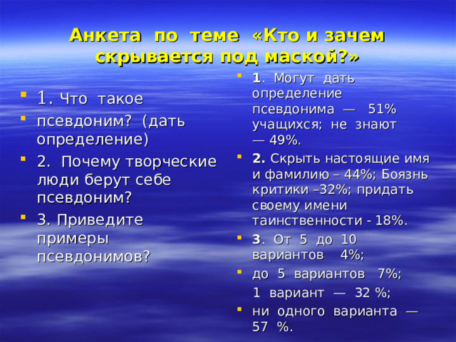 Анкета  по  теме   «Кто и зачем скрывается под маской?» 1 .  Могут  дать  определение  псевдонима  —   51% учащихся;  не  знают  — 49%. 2.  Скрыть настоящие имя и фамилию – 44%; Боязнь критики –32%; придать своему имени таинственности - 18%. 3 .  От  5  до  10  вариантов    4%;  до  5  вариантов   7%;   1  вариант  —  32 %;  ни  одного  варианта  —  57  %. 1 .  Что  такое  псевдоним?  (дать  определение) 2.  Почему творческие люди берут себе псевдоним?  3. Приведите  примеры  псевдонимов?  