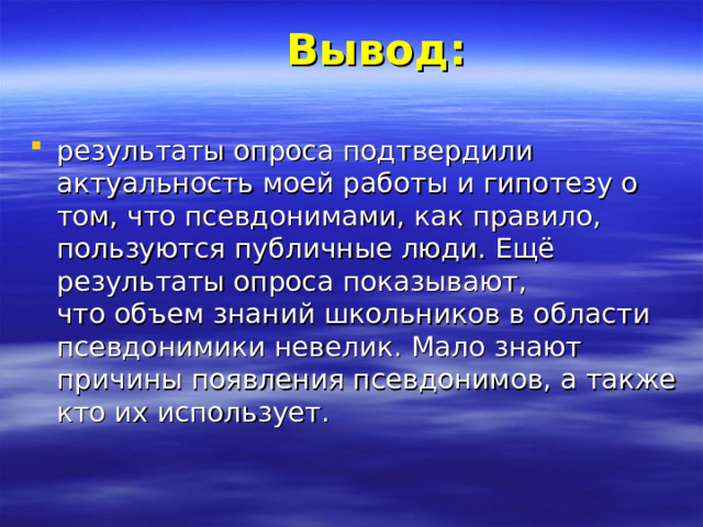 Вывод:   результаты опроса подтвердили актуальность моей работы и гипотезу о том, что псевдонимами, как правило, пользуются публичные люди. Ещё результаты опроса показывают, что объем знаний школьников в области псевдонимики невелик. Мало знают причины появления псевдонимов, а также кто их использует. 