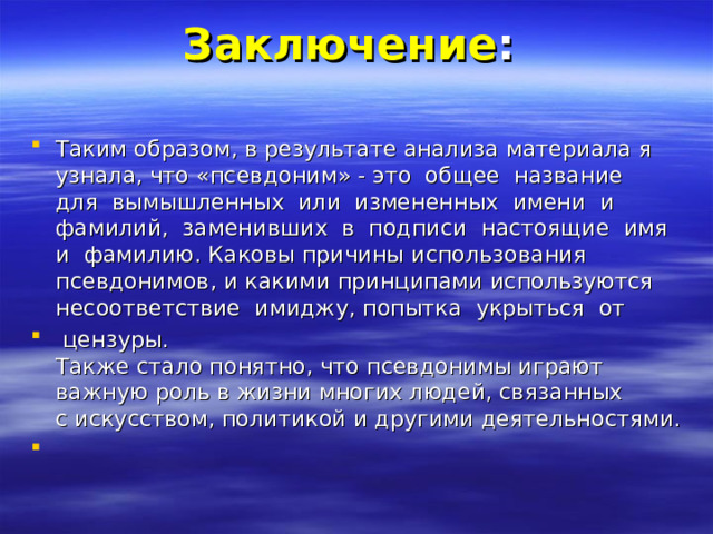 Заключение :   Таким образом, в результате анализа материала я узнала, что «псевдоним» - это  общее  название  для  вымышленных  или  измененных  имени  и  фамилий,  заменивших  в  подписи  настоящие  имя  и  фамилию. Каковы причины использования псевдонимов, и какими принципами используются несоответствие  имиджу, попытка  укрыться  от   цензуры.  Также стало понятно, что псевдонимы играют важную роль в жизни многих людей, связанных с искусством, политикой и другими деятельностями.   
