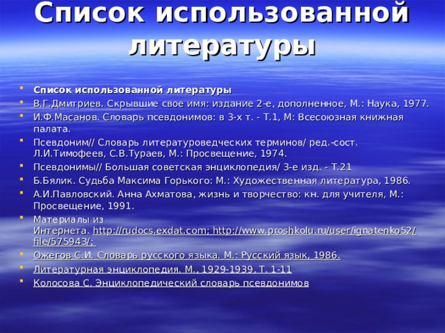 Список использованной литературы   Список использованной литературы В.Г.Дмитриев. Скрывшие свое имя: издание 2-е, дополненное, М.: Наука, 1977. И.Ф.Масанов. Словарь псевдонимов: в 3-х т. - Т.1, М: Всесоюзная книжная палата. Псевдоним// Словарь литературоведческих терминов/ ред.-сост. Л.И.Тимофеев, С.В.Тураев, М.: Просвещение, 1974. Псевдонимы// Большая советская энциклопедия/ 3-е изд. - Т.21 Б.Бялик. Судьба Максима Горького: М.: Художественная литература, 1986. А.И.Павловский. Анна Ахматова, жизнь и творчество: кн. для учителя, М.: Просвещение, 1991. Материалы из Интернета.  http://rudocs.exdat.com; http://www.proshkolu.ru/user/ignatenko52/file/575943/; Ожегов С.И. Словарь русского языка. М.: Русский язык, 1986. Литературная энциклопедия. М., 1929-1939, Т. 1-11 Колосова С. Энциклопедический словарь псевдонимов 