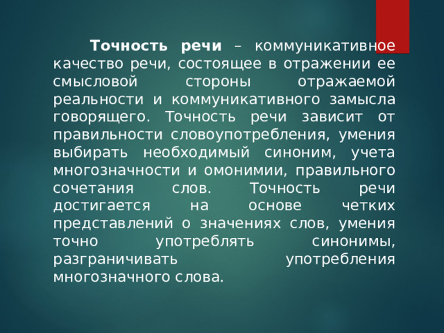    Точность речи – коммуникативное качество речи, состоящее в отражении ее смысловой стороны отражаемой реальности и коммуникативного замысла говорящего. Точность речи зависит от правильности словоупотребления, умения выбирать необходимый синоним, учета многозначности и омонимии, правильного сочетания слов. Точность речи достигается на основе четких представлений о значениях слов, умения точно употреблять синонимы, разграничивать употребления многозначного слова. 