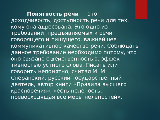   Понятность речи — это доходчивость, доступность речи для тех, кому она адресована. Это одно из требований, предъ­являемых к речи говорящего и пишущего, важнейшее коммуникативное качество речи. Соблюдать данное требование необходимо потому, что оно связано с действенностью, эффек­тивностью устного слова. Писать или говорить непонятно, считал М. М. Сперанский, русский государственный деятель, автор книги «Правила высшего красноречия», «есть нелепость, превосходящая все меры нелепостей». 