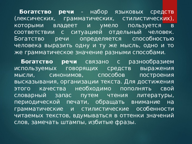     Богатство речи - набор языковых средств (лексических, грамматических, стилистических), которыми владеет и умело пользуется в соответствии с ситуацией отдельный человек. Богатство речи определяется способностью человека выразить одну и ту же мысль, одно и то же грамматическое значение разными способами.     Богатство речи связано с разнообразием используемых говорящих средств выражения мысли, синонимов, способов построения высказывания, организации текста. Для достижения этого качества необходимо пополнять свой словарный запас путем чтения литературы, периодической печати, обращать внимание на грамматические и стилистические особенности читаемых текстов, вдумываться в оттенки значений слов, замечать штампы, избитые фразы. 