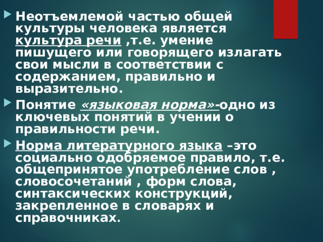 Неотъемлемой частью общей культуры человека является культура речи ,т.е. умение пишущего или говорящего излагать свои мысли в соответствии с содержанием, правильно и выразительно. Понятие «языковая норма»- одно из ключевых понятий в учении о правильности речи. Норма литературного языка –это социально одобряемое правило, т.е. общепринятое употребление слов , словосочетаний , форм слова, синтаксических конструкций, закрепленное в словарях и справочниках . 