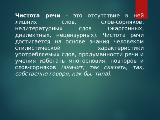     Чистота речи - это отсутствие в ней лишних слов, слов-сорняков, нелитературных слов (жаргонных, диалектных, нецензурных). Чистота речи достигается на основе знания человеком стилистической характеристики употребляемых слов, продуманности речи и умения избегать многословия, повторов и слов-сорняков (значит, так сказать, так, собственно говоря, как бы, типа) . 