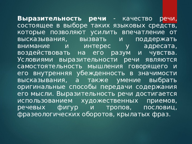     Выразительность речи - качество речи, состоящее в выборе таких языковых средств, которые позволяют усилить впечатление от высказывания, вызвать и поддержать внимание и интерес у адресата, воздействовать на его разум и чувства. Условиями выразительности речи являются самостоятельность мышления говорящего и его внутренняя убежденность в значимости высказывания, а также умение выбрать оригинальные способы передачи содержания его мысли. Выразительность речи достигается использованием художественных приемов, речевых фигур и тропов, пословиц, фразеологических оборотов, крылатых фраз. 