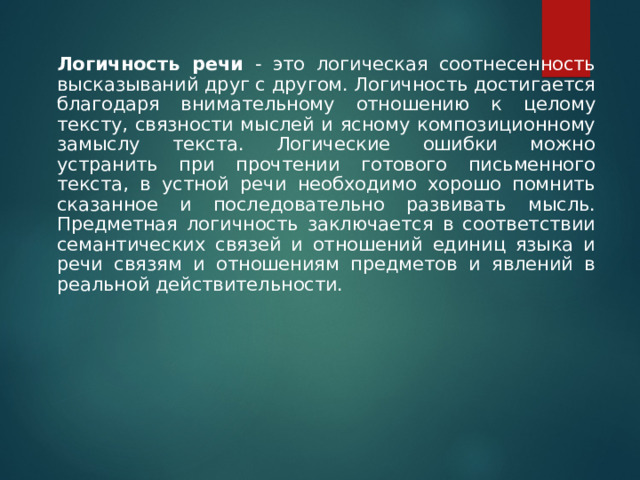     Логичность речи - это логическая соотнесенность высказываний друг с другом. Логичность достигается благодаря внимательному отношению к целому тексту, связности мыслей и ясному композиционному замыслу текста. Логические ошибки можно устранить при прочтении готового письменного текста, в устной речи необходимо хорошо помнить сказанное и последовательно развивать мысль. Предметная логичность заключается в соответствии семантических связей и отношений единиц языка и речи связям и отношениям предметов и явлений в реальной действительности. 