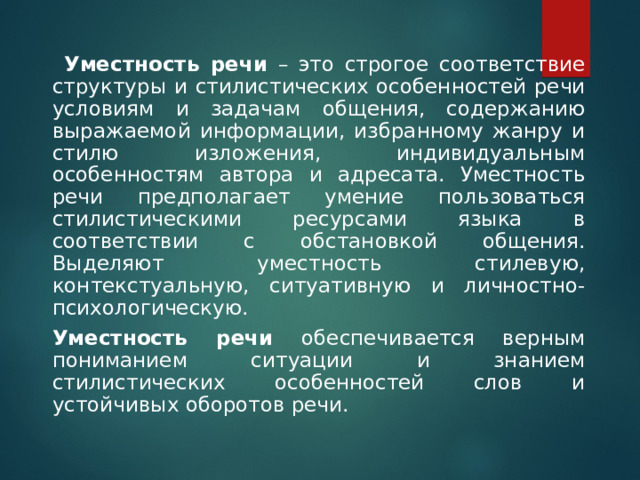     Уместность речи – это строгое соответствие структуры и стилистических особенностей речи условиям и задачам общения, содержанию выражаемой информации, избранному жанру и стилю изложения, индивидуальным особенностям автора и адресата. Уместность речи предполагает умение пользоваться стилистическими ресурсами языка в соответствии с обстановкой общения. Выделяют уместность стилевую, контекстуальную, ситуативную и личностно-психологическую.    Уместность речи обеспечивается верным пониманием ситуации и знанием стилистических особенностей слов и устойчивых оборотов речи. 
