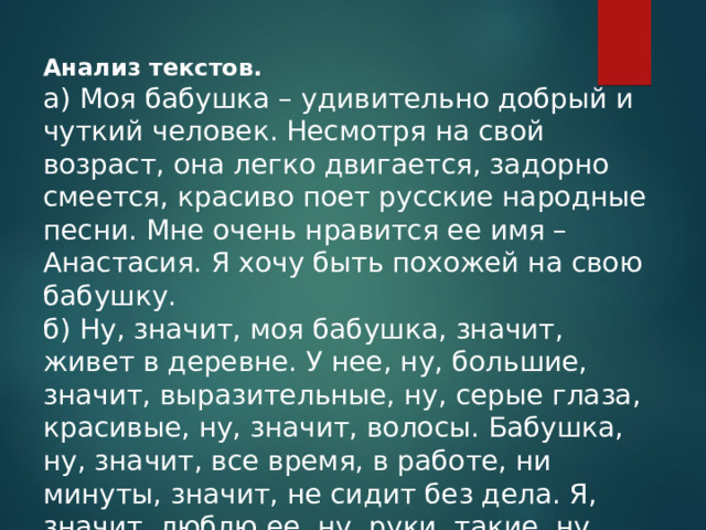 Анализ текстов. а) Моя бабушка – удивительно добрый и чуткий человек. Несмотря на свой возраст, она легко двигается, задорно смеется, красиво поет русские народные песни. Мне очень нравится ее имя – Анастасия. Я хочу быть похожей на свою бабушку. б) Ну, значит, моя бабушка, значит, живет в деревне. У нее, ну, большие, значит, выразительные, ну, серые глаза, красивые, ну, значит, волосы. Бабушка, ну, значит, все время, в работе, ни минуты, значит, не сидит без дела. Я, значит, люблю ее, ну, руки, такие, ну, сильные, ну, умелые. 