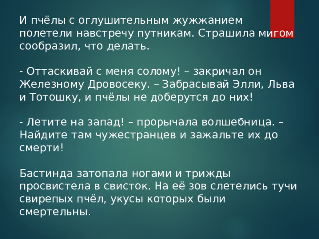 И пчёлы с оглушительным жужжанием полетели навстречу путникам. Страшила мигом сообразил, что делать.  - Оттаскивай с меня солому! – закричал он Железному Дровосеку. – Забрасывай Элли, Льва и Тотошку, и пчёлы не доберутся до них!  - Летите на запад! – прорычала волшебница. – Найдите там чужестранцев и зажальте их до смерти! Бастинда затопала ногами и трижды просвистела в свисток. На её зов слетелись тучи свирепых пчёл, укусы которых были смертельны. 