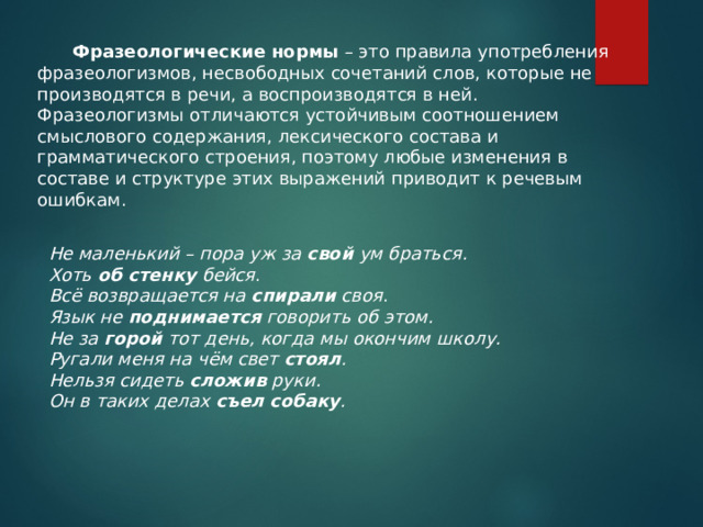  Фразеологические нормы – это правила употребления фразеологизмов, несвободных сочетаний слов, которые не производятся в речи, а воспроизводятся в ней. Фразеологизмы отличаются устойчивым соотношением смыслового содержания, лексического состава и грамматического строения, поэтому любые изменения в составе и структуре этих выражений приводит к речевым ошибкам. Не маленький – пора уж за  свой  ум браться. Хоть об стенку бейся . Всё возвращается на спирали своя . Язык не поднимается говорить об этом. Не за горой тот день, когда мы окончим школу. Ругали меня на чём свет стоял . Нельзя сидеть сложив руки. Он в таких делах съел собаку . 