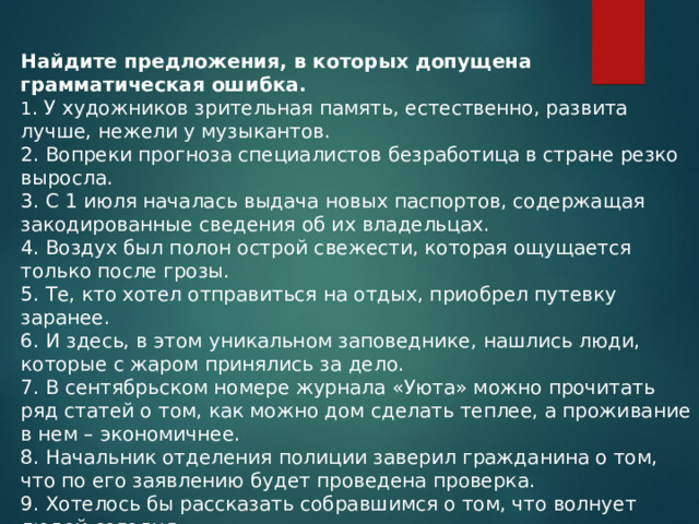 Найдите предложения, в которых допущена грамматическая ошибка. 1 . У художников зрительная память, естественно, развита лучше, нежели у музыкантов. 2. Вопреки прогноза специалистов безработица в стране резко выросла. 3. С 1 июля началась выдача новых паспортов, содержащая закодированные сведения об их владельцах. 4. Воздух был полон острой свежести, которая ощущается только после грозы. 5. Те, кто хотел отправиться на отдых, приобрел путевку заранее. 6. И здесь, в этом уникальном заповеднике, нашлись люди, которые с жаром принялись за дело. 7. В сентябрьском номере журнала «Уюта» можно прочитать ряд статей о том, как можно дом сделать теплее, а проживание в нем – экономичнее. 8. Начальник отделения полиции заверил гражданина о том, что по его заявлению будет проведена проверка. 9. Хотелось бы рассказать собравшимся о том, что волнует людей сегодня. 10. Благодаря умелым действиям пожарных возгорание удалось погасить в считанные. 